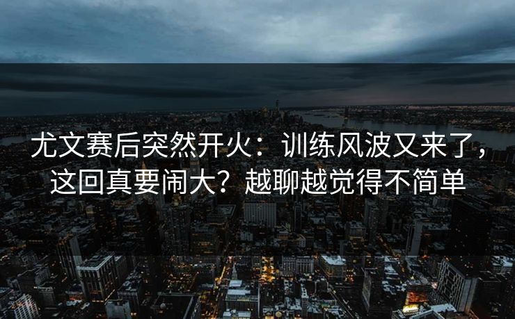 尤文赛后突然开火：训练风波又来了，这回真要闹大？越聊越觉得不简单