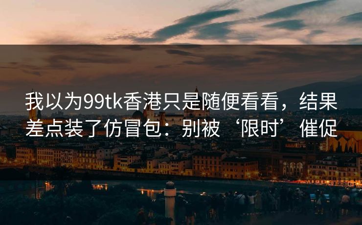 我以为99tk香港只是随便看看，结果差点装了仿冒包：别被‘限时’催促