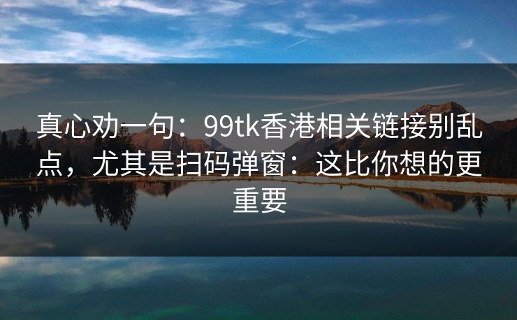 真心劝一句:99tk香港相关链接别乱点,尤其是扫码弹窗:这比你想的更重要 真心劝一句:99tk香港相关链接别乱点,尤其是扫码弹窗:这比你想的更重要