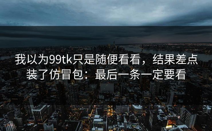 我以为99tk只是随便看看,结果差点装了仿冒包:最后一条一定要看 我以为99tk只是随便看看,结果差点装了仿冒包:最后一条一定要看