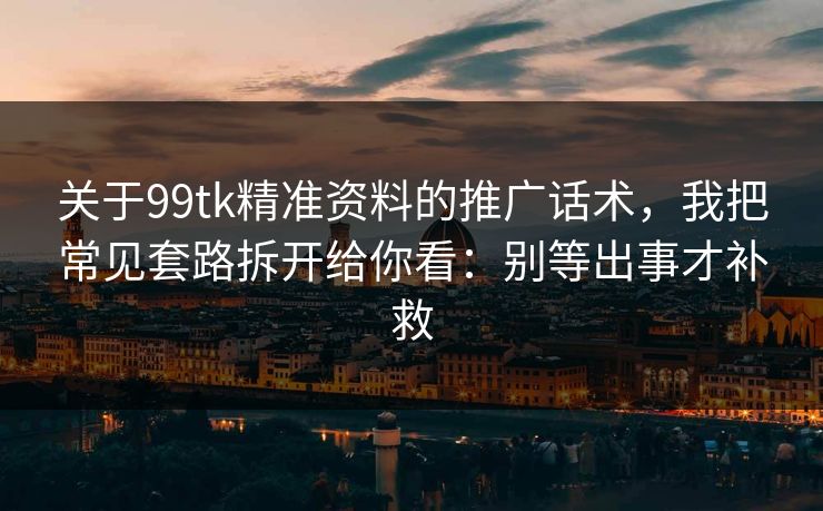 关于99tk精准资料的推广话术，我把常见套路拆开给你看：别等出事才补救