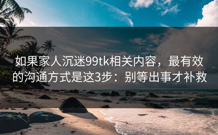 如果家人沉迷99tk相关内容，最有效的沟通方式是这3步：别等出事才补救