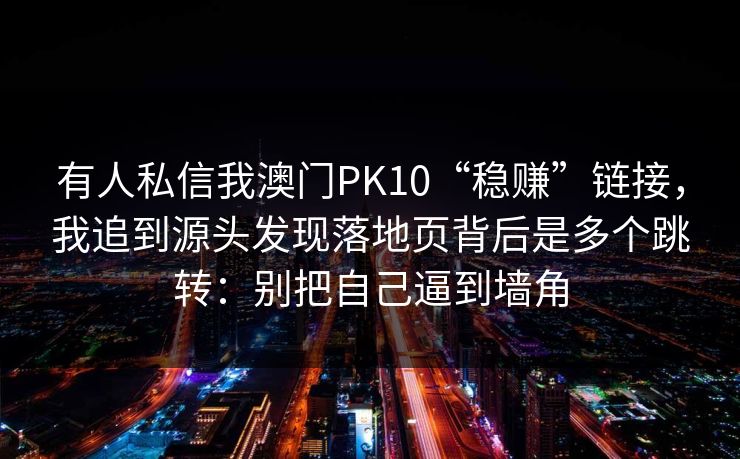 有人私信我澳门PK10“稳赚”链接，我追到源头发现落地页背后是多个跳转：别把自己逼到墙角