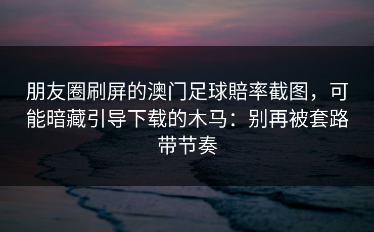 朋友圈刷屏的澳门足球賠率截图，可能暗藏引导下载的木马：别再被套路带节奏
