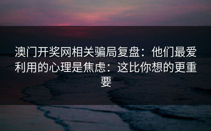 澳门开奖网相关骗局复盘：他们最爱利用的心理是焦虑：这比你想的更重要
