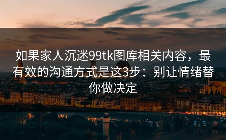 如果家人沉迷99tk图库相关内容，最有效的沟通方式是这3步：别让情绪替你做决定