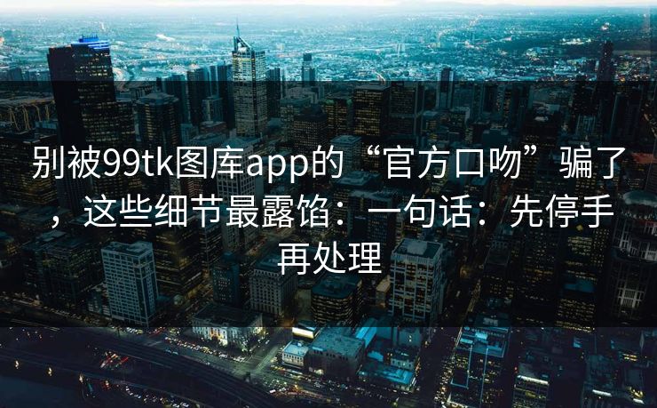 别被99tk图库app的“官方口吻”骗了，这些细节最露馅：一句话：先停手再处理