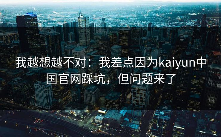 我越想越不对：我差点因为kaiyun中国官网踩坑，但问题来了