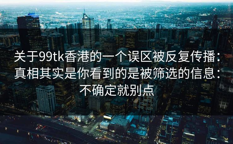 关于99tk香港的一个误区被反复传播：真相其实是你看到的是被筛选的信息：不确定就别点