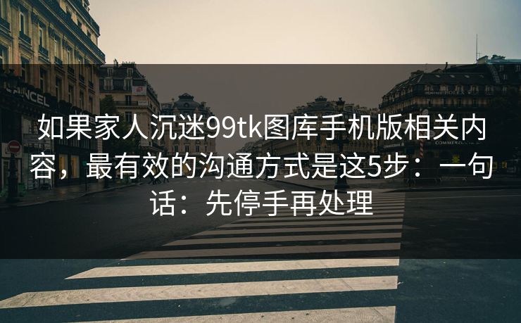 如果家人沉迷99tk图库手机版相关内容,最有效的沟通方式是这5步:一句话:先停手再处理 如果家人沉迷99tk图库手机版相关内容,最有效的沟通方式是这5步:一句话:先停手再处理